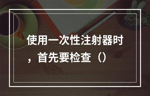 使用一次性注射器时，首先要检查（）