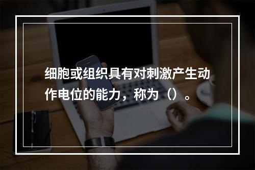 细胞或组织具有对刺激产生动作电位的能力，称为（）。