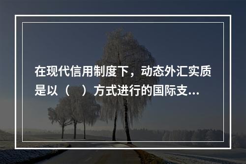 在现代信用制度下，动态外汇实质是以（　）方式进行的国际支付。