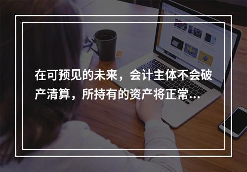 在可预见的未来，会计主体不会破产清算，所持有的资产将正常营运