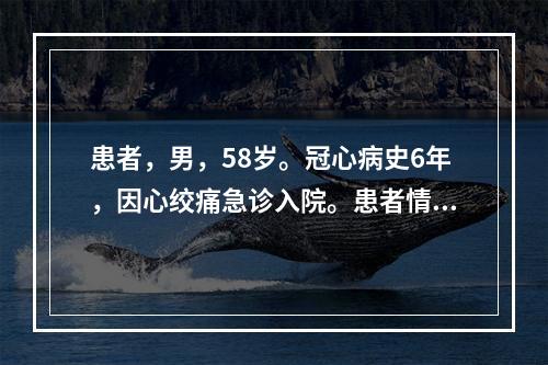 患者，男，58岁。冠心病史6年，因心绞痛急诊入院。患者情绪紧