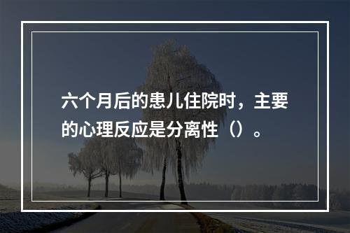 六个月后的患儿住院时，主要的心理反应是分离性（）。