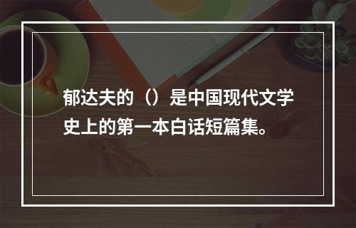 郁达夫的（）是中国现代文学史上的第一本白话短篇集。