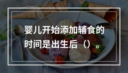 婴儿开始添加辅食的时间是出生后（）。