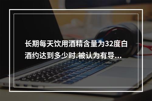 长期每天饮用酒精含量为32度白酒约达到多少时.被认为有导致酒