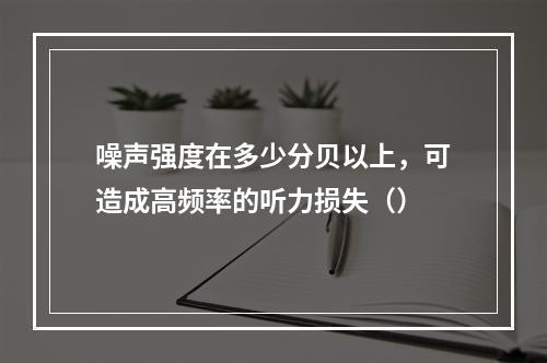 噪声强度在多少分贝以上，可造成高频率的听力损失（）