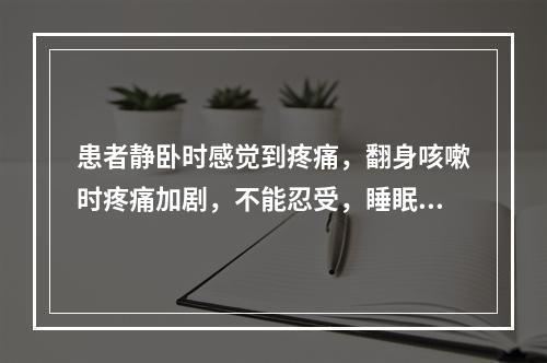 患者静卧时感觉到疼痛，翻身咳嗽时疼痛加剧，不能忍受，睡眠受到