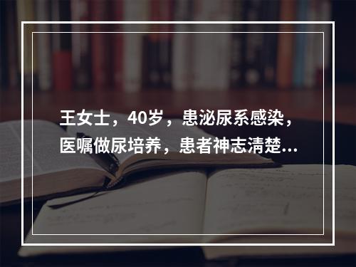 王女士，40岁，患泌尿系感染，医嘱做尿培养，患者神志淸楚.一