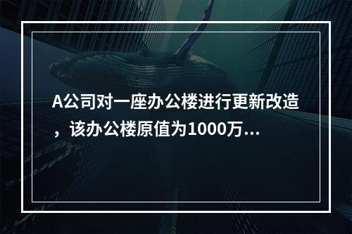 A公司对一座办公楼进行更新改造，该办公楼原值为1000万元，