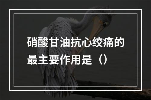 硝酸甘油抗心绞痛的最主要作用是（）