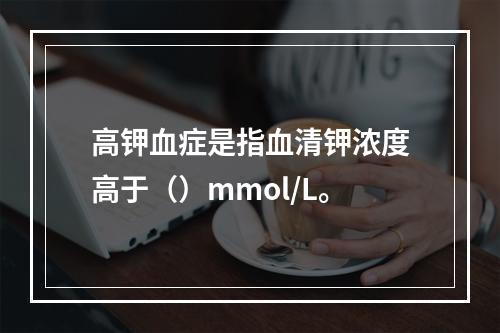 高钾血症是指血清钾浓度高于（）mmol/L。