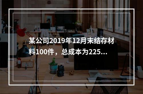 某公司2019年12月末结存材料100件，总成本为225万元