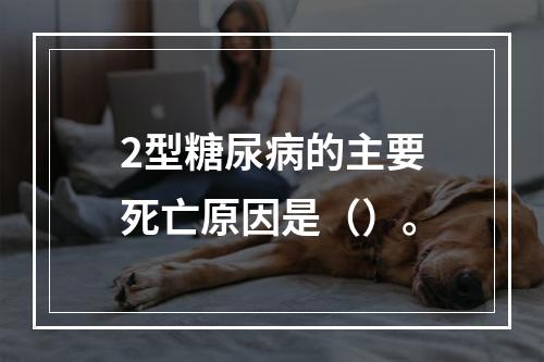 2型糖尿病的主要死亡原因是（）。