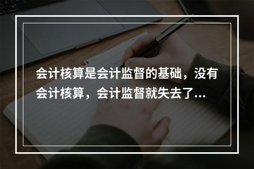 会计核算是会计监督的基础，没有会计核算，会计监督就失去了依据