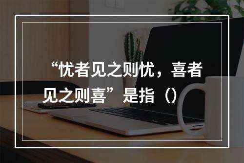 “忧者见之则忧，喜者见之则喜”是指（）