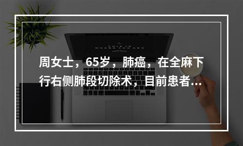 周女士，65岁，肺癌，在全麻下行右侧肺段切除术，目前患者神志