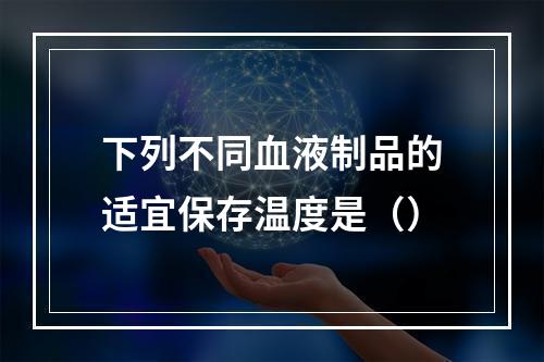 下列不同血液制品的适宜保存温度是（）