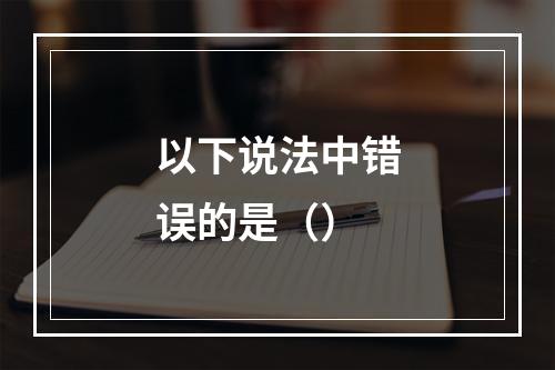 以下说法中错误的是（）