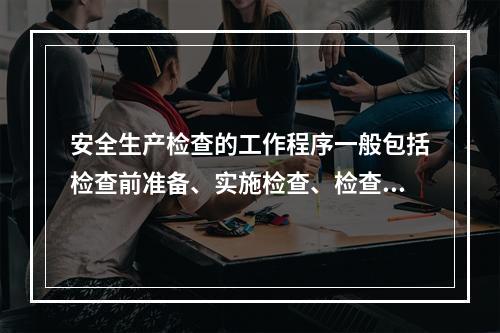 安全生产检查的工作程序一般包括检查前准备、实施检查、检查结果