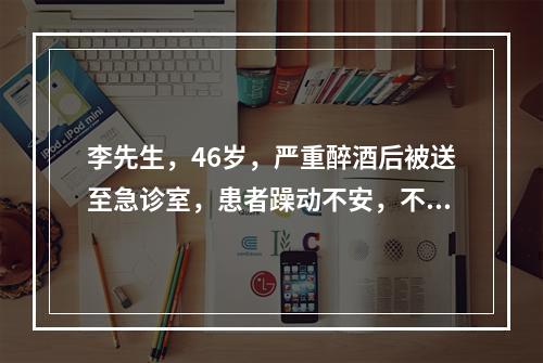 李先生，46岁，严重醉酒后被送至急诊室，患者躁动不安，不配合