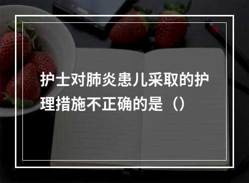 护士对肺炎患儿采取的护理措施不正确的是（）