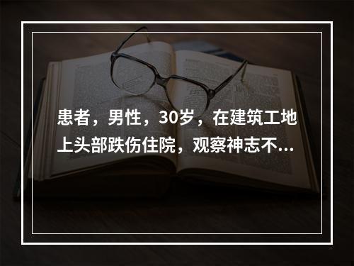 患者，男性，30岁，在建筑工地上头部跌伤住院，观察神志不清，