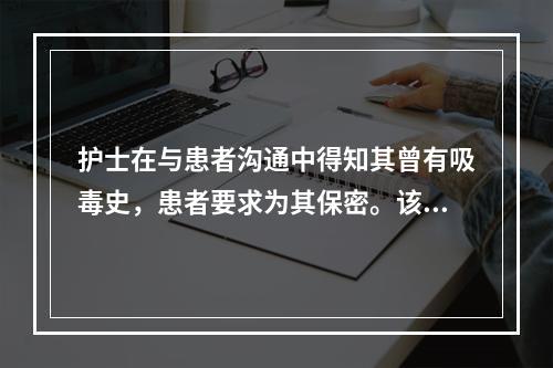 护士在与患者沟通中得知其曾有吸毒史，患者要求为其保密。该护士