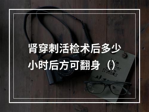 肾穿刺活检术后多少小时后方可翻身（）