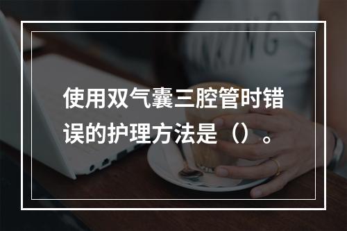 使用双气囊三腔管时错误的护理方法是（）。