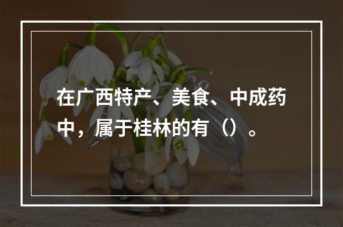 在广西特产、美食、中成药中，属于桂林的有（）。