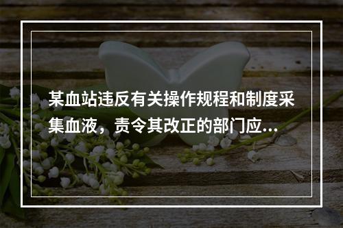 某血站违反有关操作规程和制度采集血液，责令其改正的部门应该是