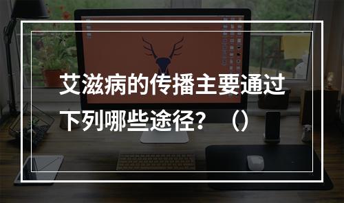 艾滋病的传播主要通过下列哪些途径？（）