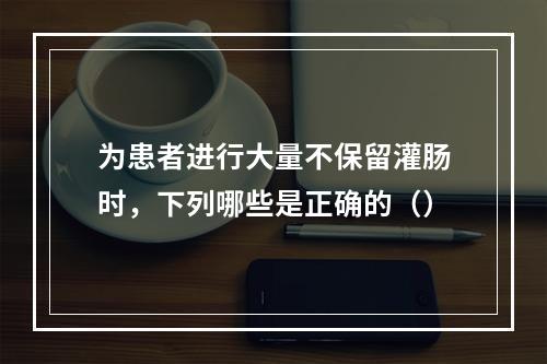 为患者进行大量不保留灌肠时，下列哪些是正确的（）