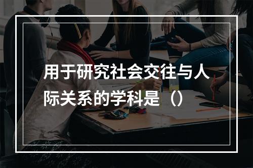 用于研究社会交往与人际关系的学科是（）