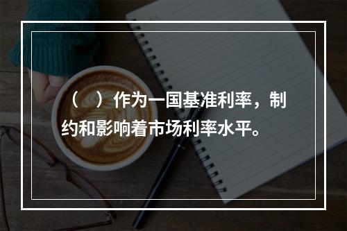 （　）作为一国基准利率，制约和影响着市场利率水平。