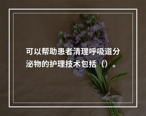 可以帮助患者清理呼吸道分泌物的护理技术包括（）。