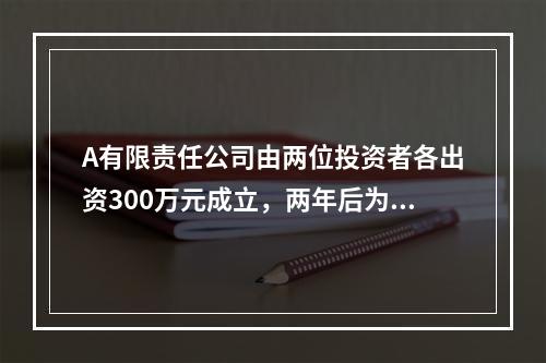 A有限责任公司由两位投资者各出资300万元成立，两年后为了扩