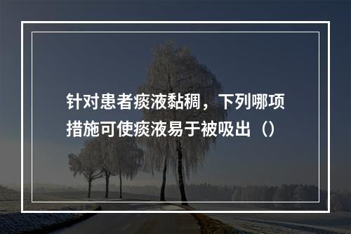 针对患者痰液黏稠，下列哪项措施可使痰液易于被吸出（）