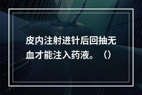 皮内注射进针后回抽无血才能注入药液。（）