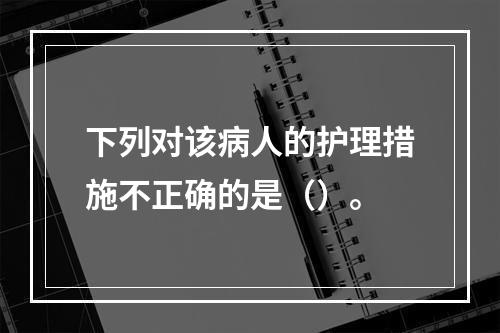 下列对该病人的护理措施不正确的是（）。