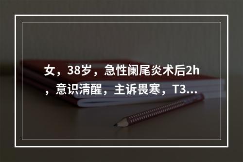 女，38岁，急性阑尾炎术后2h，意识淸醒，主诉畏寒，T35.