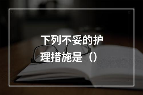 下列不妥的护理措施是（）