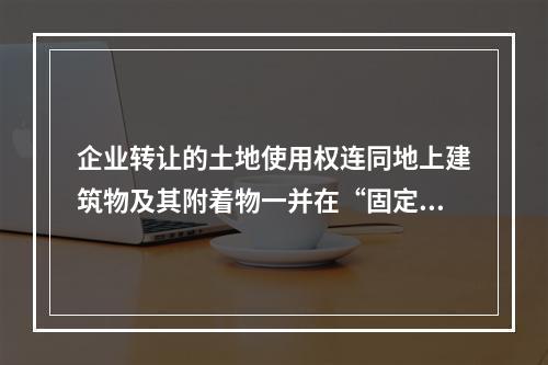 企业转让的土地使用权连同地上建筑物及其附着物一并在“固定资产