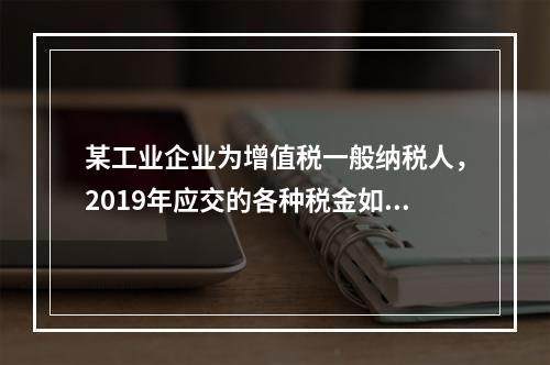 某工业企业为增值税一般纳税人，2019年应交的各种税金如下：