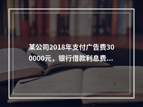 某公司2018年支付广告费300000元，银行借款利息费用2