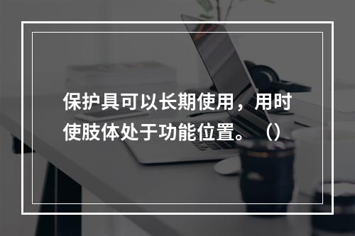 保护具可以长期使用，用时使肢体处于功能位置。（）