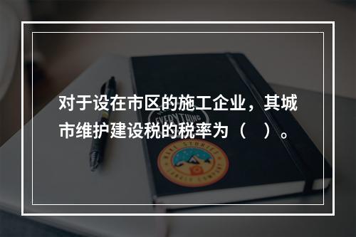 对于设在市区的施工企业，其城市维护建设税的税率为（　）。