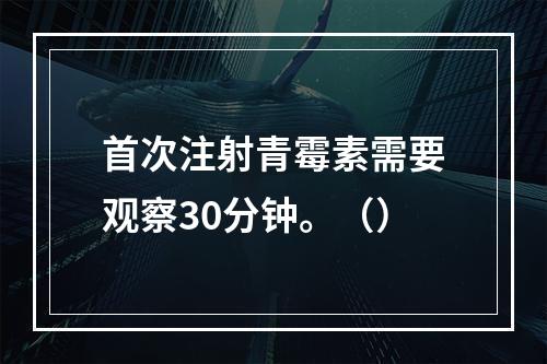 首次注射青霉素需要观察30分钟。（）