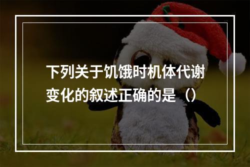 下列关于饥饿时机体代谢变化的叙述正确的是（）