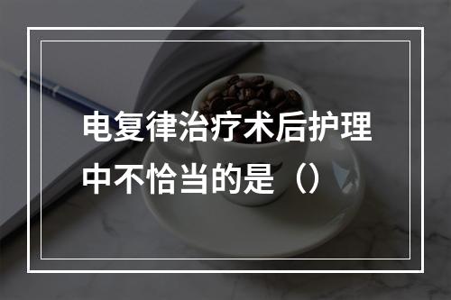 电复律治疗术后护理中不恰当的是（）